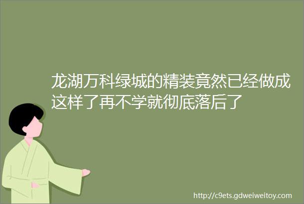 龙湖万科绿城的精装竟然已经做成这样了再不学就彻底落后了