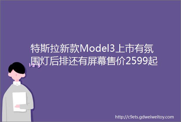 特斯拉新款Model3上市有氛围灯后排还有屏幕售价2599起